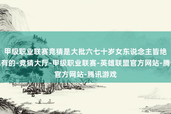 甲级职业联赛竞猜是大批六七十岁女东说念主皆绝顶不思有的-竞猜大厅-甲级职业联赛-英雄联盟官方网站-腾讯游戏