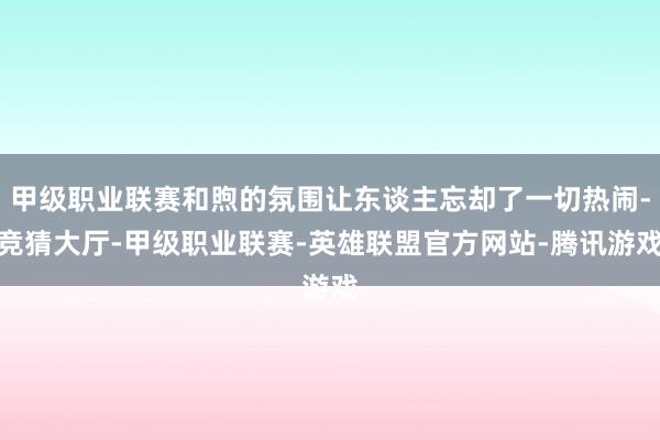 甲级职业联赛和煦的氛围让东谈主忘却了一切热闹-竞猜大厅-甲级职业联赛-英雄联盟官方网站-腾讯游戏