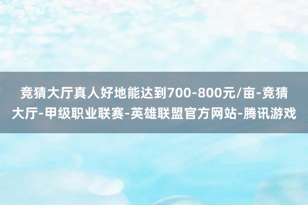 竞猜大厅真人好地能达到700-800元/亩-竞猜大厅-甲级职业联赛-英雄联盟官方网站-腾讯游戏