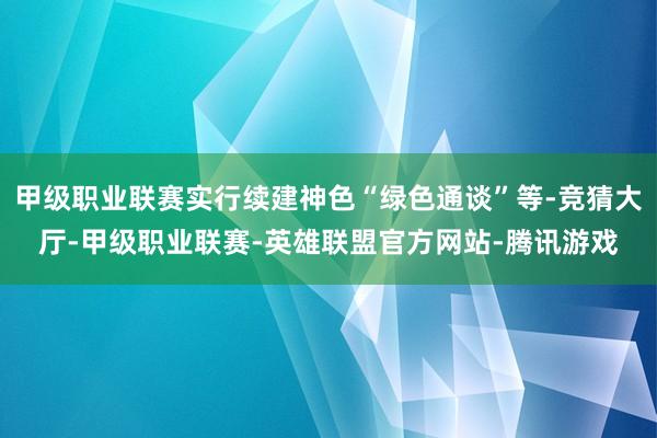 甲级职业联赛实行续建神色“绿色通谈”等-竞猜大厅-甲级职业联赛-英雄联盟官方网站-腾讯游戏