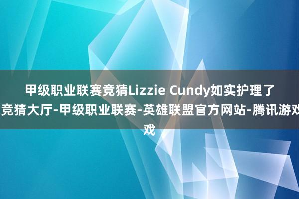 甲级职业联赛竞猜Lizzie Cundy如实护理了-竞猜大厅-甲级职业联赛-英雄联盟官方网站-腾讯游戏