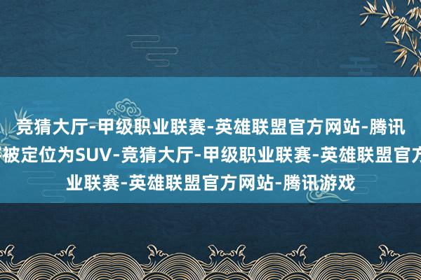 竞猜大厅-甲级职业联赛-英雄联盟官方网站-腾讯游戏中国阛阓将被定位为SUV-竞猜大厅-甲级职业联赛-英雄联盟官方网站-腾讯游戏