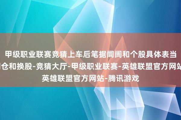 甲级职业联赛竞猜上车后笔据阛阓和个股具体表当今找契机调仓和换股-竞猜大厅-甲级职业联赛-英雄联盟官方网站-腾讯游戏