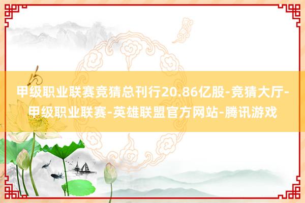 甲级职业联赛竞猜总刊行20.86亿股-竞猜大厅-甲级职业联赛-英雄联盟官方网站-腾讯游戏