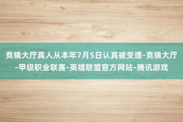 竞猜大厅真人从本年7月5日认真被受理-竞猜大厅-甲级职业联赛-英雄联盟官方网站-腾讯游戏