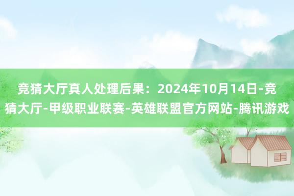 竞猜大厅真人处理后果：2024年10月14日-竞猜大厅-甲级职业联赛-英雄联盟官方网站-腾讯游戏