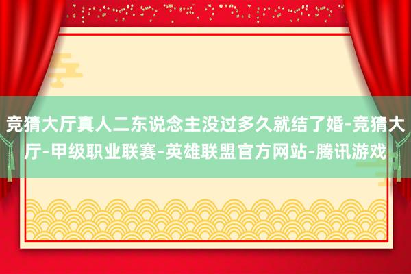 竞猜大厅真人二东说念主没过多久就结了婚-竞猜大厅-甲级职业联赛-英雄联盟官方网站-腾讯游戏