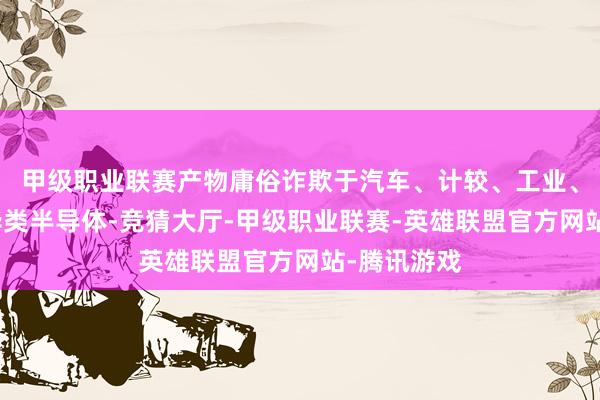 甲级职业联赛产物庸俗诈欺于汽车、计较、工业、通讯及奢华类半导体-竞猜大厅-甲级职业联赛-英雄联盟官方网站-腾讯游戏