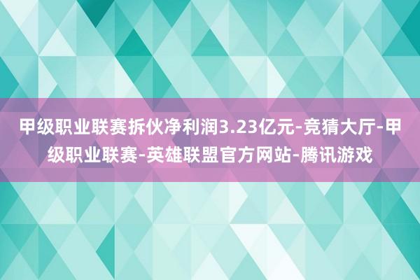 甲级职业联赛拆伙净利润3.23亿元-竞猜大厅-甲级职业联赛-英雄联盟官方网站-腾讯游戏