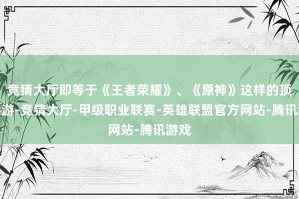 竞猜大厅即等于《王者荣耀》、《原神》这样的顶流手游-竞猜大厅-甲级职业联赛-英雄联盟官方网站-腾讯游戏