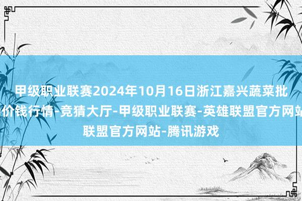 甲级职业联赛2024年10月16日浙江嘉兴蔬菜批发往返商场价钱行情-竞猜大厅-甲级职业联赛-英雄联盟官方网站-腾讯游戏