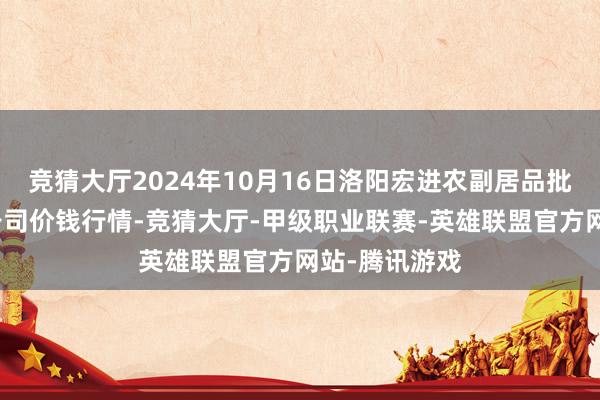 竞猜大厅2024年10月16日洛阳宏进农副居品批发商场有限公司价钱行情-竞猜大厅-甲级职业联赛-英雄联盟官方网站-腾讯游戏