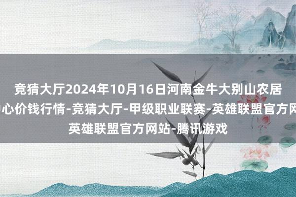 竞猜大厅2024年10月16日河南金牛大别山农居品当代物流中心价钱行情-竞猜大厅-甲级职业联赛-英雄联盟官方网站-腾讯游戏