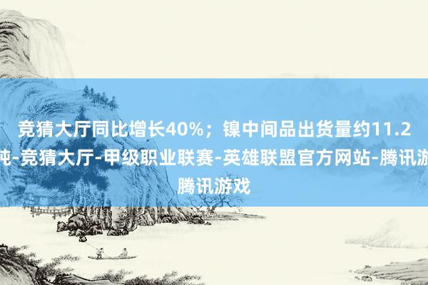 竞猜大厅同比增长40%；镍中间品出货量约11.2万吨-竞猜大厅-甲级职业联赛-英雄联盟官方网站-腾讯游戏