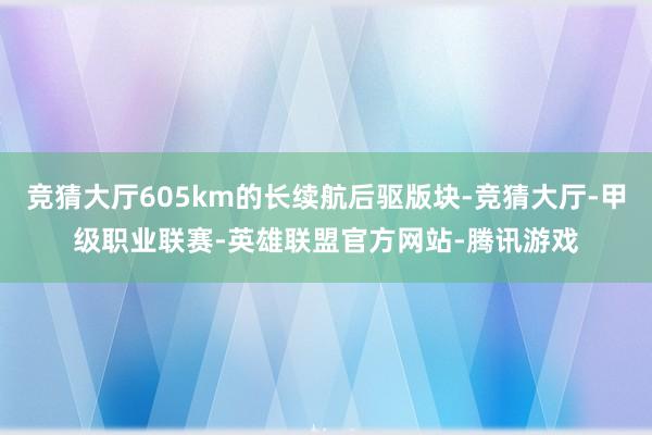 竞猜大厅605km的长续航后驱版块-竞猜大厅-甲级职业联赛-英雄联盟官方网站-腾讯游戏