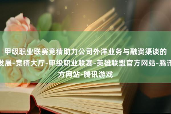 甲级职业联赛竞猜助力公司外洋业务与融资渠谈的良性发展-竞猜大厅-甲级职业联赛-英雄联盟官方网站-腾讯游戏