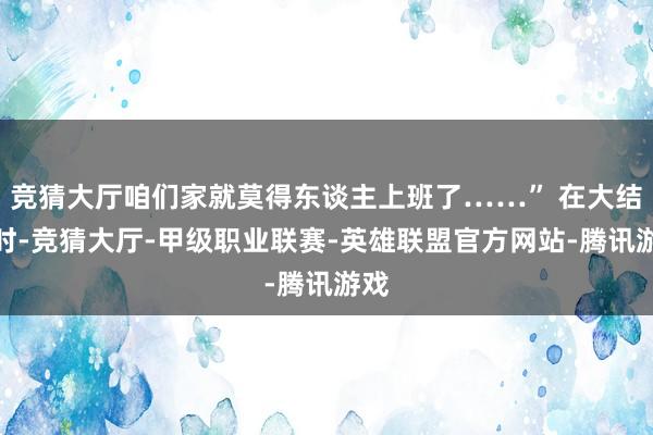 竞猜大厅咱们家就莫得东谈主上班了……” 在大结局时-竞猜大厅-甲级职业联赛-英雄联盟官方网站-腾讯游戏