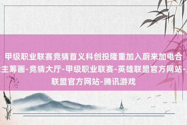 甲级职业联赛竞猜首义科创投隆重加入蔚来加电合资东说念主筹画-竞猜大厅-甲级职业联赛-英雄联盟官方网站-腾讯游戏