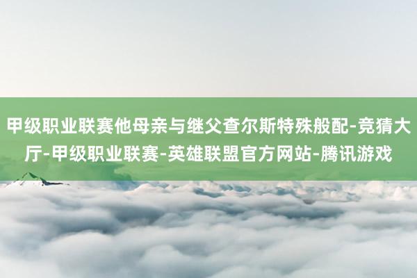 甲级职业联赛他母亲与继父查尔斯特殊般配-竞猜大厅-甲级职业联赛-英雄联盟官方网站-腾讯游戏