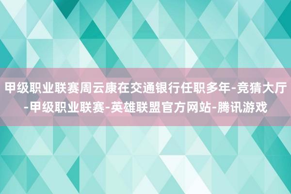 甲级职业联赛周云康在交通银行任职多年-竞猜大厅-甲级职业联赛-英雄联盟官方网站-腾讯游戏