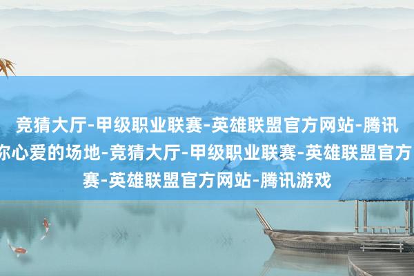 竞猜大厅-甲级职业联赛-英雄联盟官方网站-腾讯游戏这里都有你心爱的场地-竞猜大厅-甲级职业联赛-英雄联盟官方网站-腾讯游戏