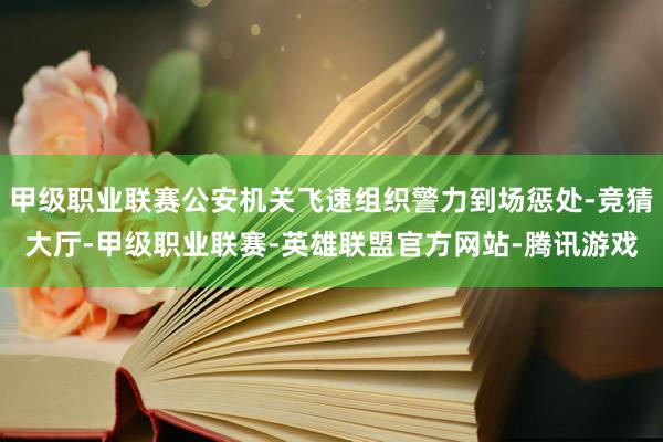 甲级职业联赛公安机关飞速组织警力到场惩处-竞猜大厅-甲级职业联赛-英雄联盟官方网站-腾讯游戏