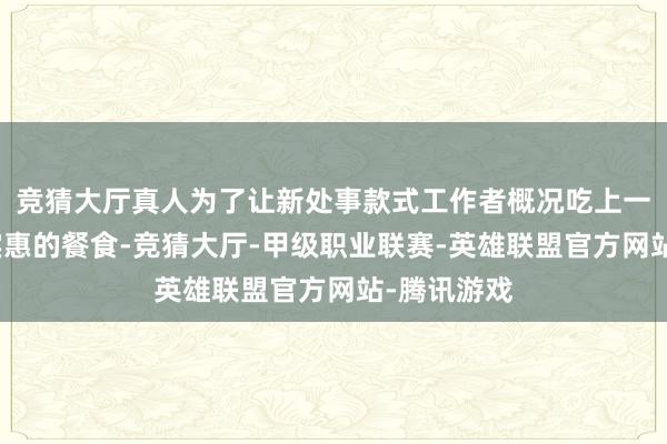 竞猜大厅真人为了让新处事款式工作者概况吃上一份健康又实惠的餐食-竞猜大厅-甲级职业联赛-英雄联盟官方网站-腾讯游戏