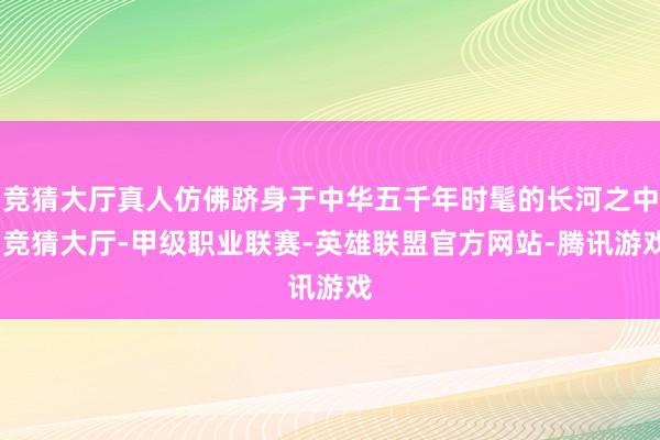 竞猜大厅真人仿佛跻身于中华五千年时髦的长河之中-竞猜大厅-甲级职业联赛-英雄联盟官方网站-腾讯游戏