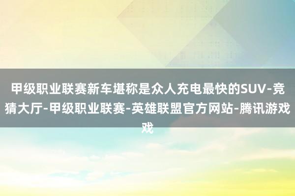 甲级职业联赛新车堪称是众人充电最快的SUV-竞猜大厅-甲级职业联赛-英雄联盟官方网站-腾讯游戏