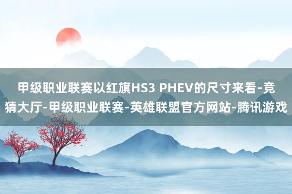 甲级职业联赛以红旗HS3 PHEV的尺寸来看-竞猜大厅-甲级职业联赛-英雄联盟官方网站-腾讯游戏