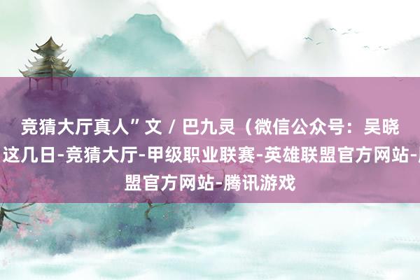 竞猜大厅真人”文 / 巴九灵（微信公众号：吴晓波频谈）这几日-竞猜大厅-甲级职业联赛-英雄联盟官方网站-腾讯游戏