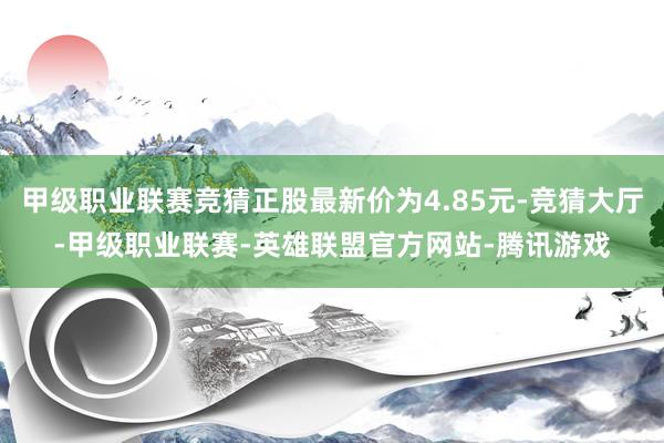 甲级职业联赛竞猜正股最新价为4.85元-竞猜大厅-甲级职业联赛-英雄联盟官方网站-腾讯游戏