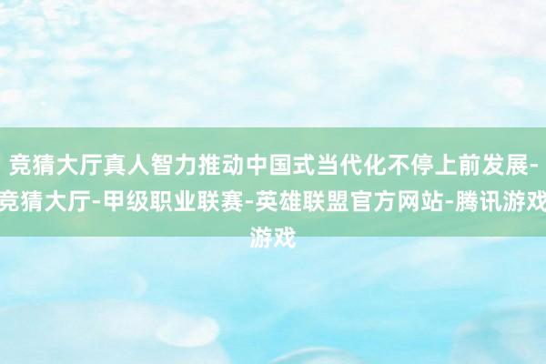 竞猜大厅真人智力推动中国式当代化不停上前发展-竞猜大厅-甲级职业联赛-英雄联盟官方网站-腾讯游戏