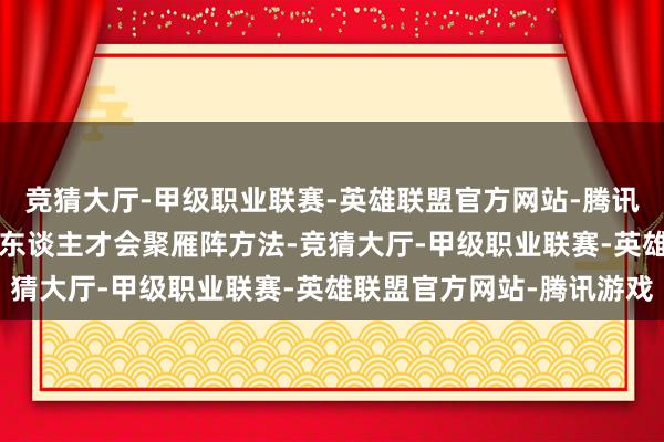 竞猜大厅-甲级职业联赛-英雄联盟官方网站-腾讯游戏加速构建“2+N”东谈主才会聚雁阵方法-竞猜大厅-甲级职业联赛-英雄联盟官方网站-腾讯游戏