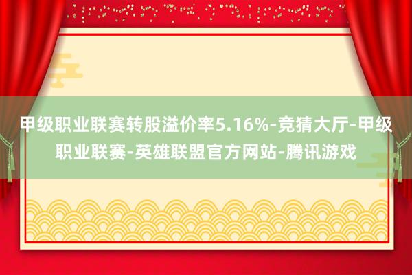 甲级职业联赛转股溢价率5.16%-竞猜大厅-甲级职业联赛-英雄联盟官方网站-腾讯游戏