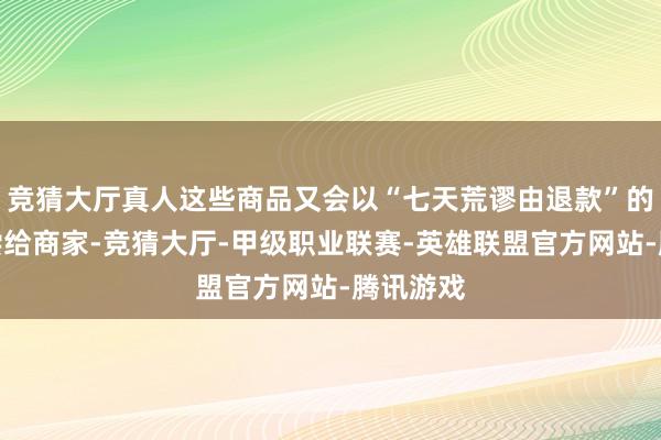 竞猜大厅真人这些商品又会以“七天荒谬由退款”的形势清偿给商家-竞猜大厅-甲级职业联赛-英雄联盟官方网站-腾讯游戏