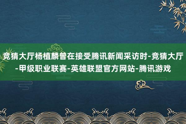 竞猜大厅杨植麟曾在接受腾讯新闻采访时-竞猜大厅-甲级职业联赛-英雄联盟官方网站-腾讯游戏