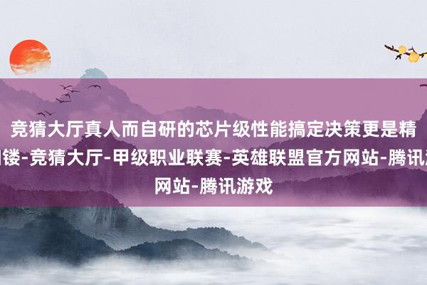 竞猜大厅真人而自研的芯片级性能搞定决策更是精雕细镂-竞猜大厅-甲级职业联赛-英雄联盟官方网站-腾讯游戏