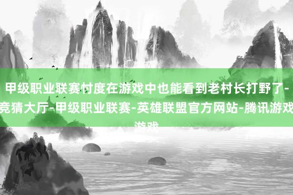 甲级职业联赛忖度在游戏中也能看到老村长打野了-竞猜大厅-甲级职业联赛-英雄联盟官方网站-腾讯游戏