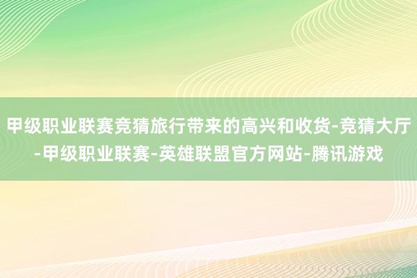 甲级职业联赛竞猜旅行带来的高兴和收货-竞猜大厅-甲级职业联赛-英雄联盟官方网站-腾讯游戏