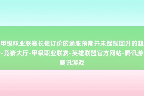 甲级职业联赛长债订价的通胀预期并未蹂躏回升的趋势-竞猜大厅-甲级职业联赛-英雄联盟官方网站-腾讯游戏