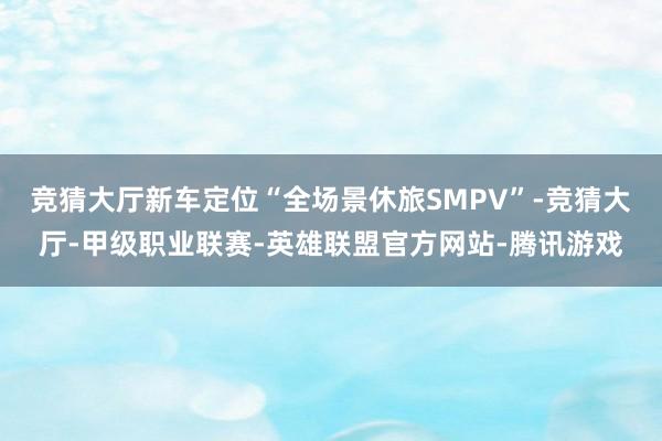 竞猜大厅新车定位“全场景休旅SMPV”-竞猜大厅-甲级职业联赛-英雄联盟官方网站-腾讯游戏