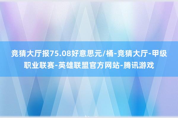 竞猜大厅报75.08好意思元/桶-竞猜大厅-甲级职业联赛-英雄联盟官方网站-腾讯游戏