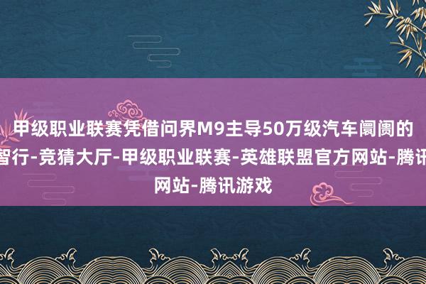 甲级职业联赛凭借问界M9主导50万级汽车阛阓的鸿蒙智行-竞猜大厅-甲级职业联赛-英雄联盟官方网站-腾讯游戏