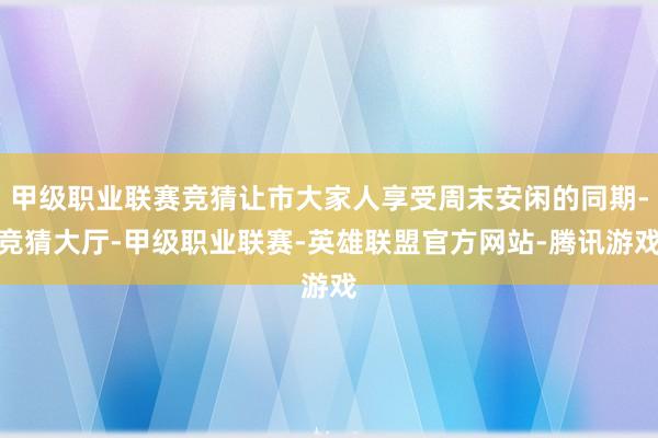 甲级职业联赛竞猜让市大家人享受周末安闲的同期-竞猜大厅-甲级职业联赛-英雄联盟官方网站-腾讯游戏