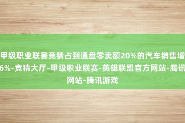 甲级职业联赛竞猜占到通盘零卖额20%的汽车销售增长1.6%-竞猜大厅-甲级职业联赛-英雄联盟官方网站-腾讯游戏