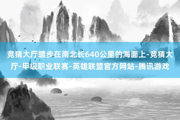 竞猜大厅踱步在南北长640公里的海面上-竞猜大厅-甲级职业联赛-英雄联盟官方网站-腾讯游戏