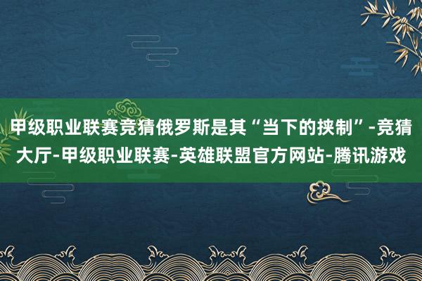 甲级职业联赛竞猜俄罗斯是其“当下的挟制”-竞猜大厅-甲级职业联赛-英雄联盟官方网站-腾讯游戏