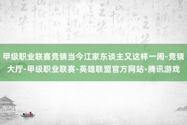 甲级职业联赛竞猜当今江家东谈主又这样一闹-竞猜大厅-甲级职业联赛-英雄联盟官方网站-腾讯游戏