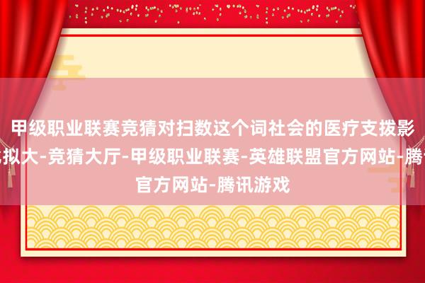 甲级职业联赛竞猜对扫数这个词社会的医疗支拨影响也比拟大-竞猜大厅-甲级职业联赛-英雄联盟官方网站-腾讯游戏